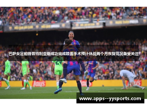 巴萨女足前锋普特利亚斯成功完成膝盖手术预计休战两个月恢复情况备受关注 巴萨女足前锋普特利亚斯成功完成膝盖手术预计休战两个月恢复情况备受关注