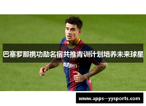 巴塞罗那携功勋名宿共推青训计划培养未来球星 巴塞罗那携功勋名宿共推青训计划培养未来球星