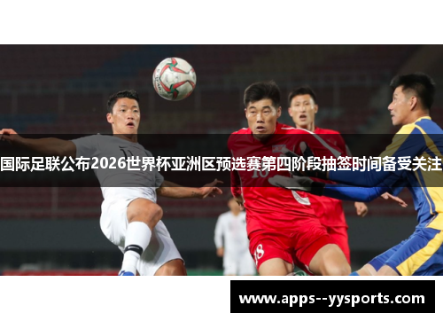国际足联公布2026世界杯亚洲区预选赛第四阶段抽签时间备受关注 国际足联公布2026世界杯亚洲区预选赛第四阶段抽签时间备受关注